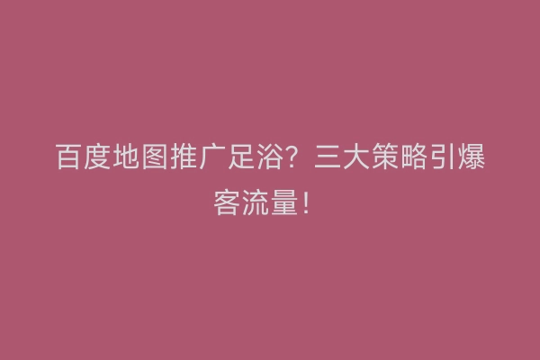 百度地图推广足浴？三大策略引爆客流量！