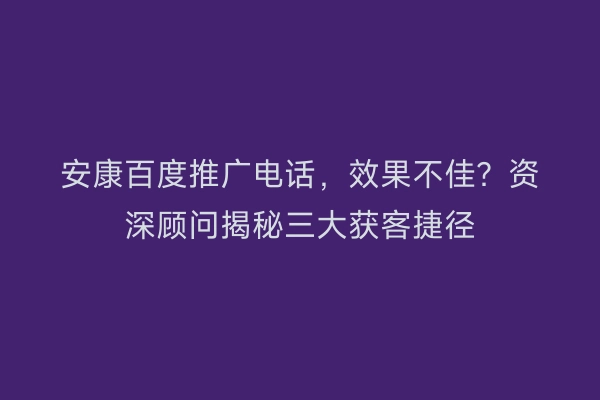 安康百度推广电话，效果不佳？资深顾问揭秘三大获客捷径