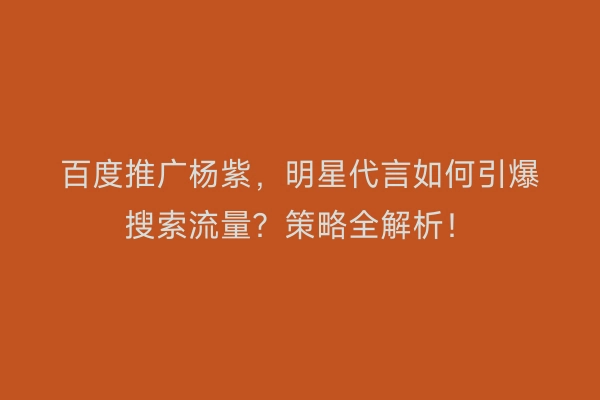 百度推广杨紫，明星代言如何引爆搜索流量？策略全解析！