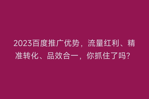 2023百度推广优势，流量红利、精准转化、品效合一，你抓住了吗？