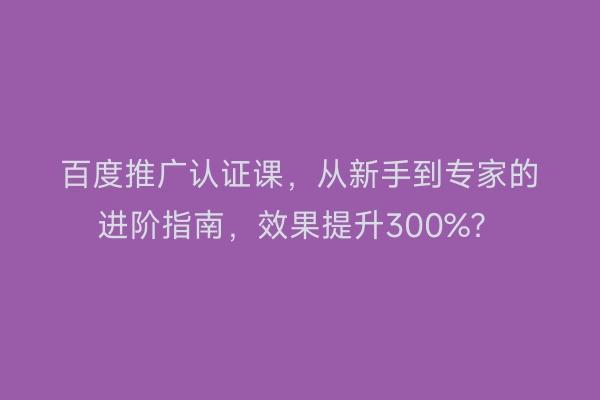百度推广认证课,从新手到专家的进阶指南,效果提升300%?