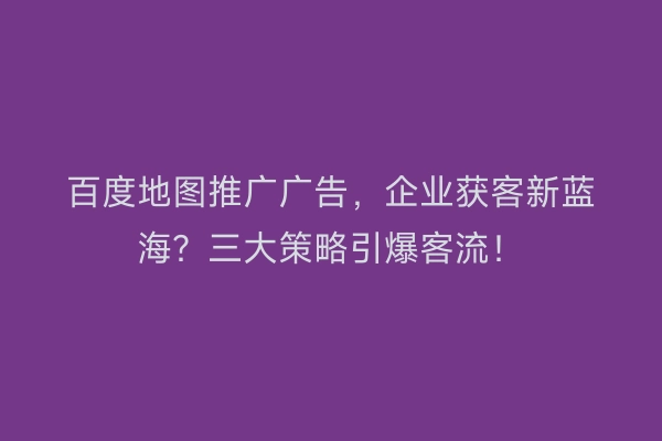 百度地图推广广告,企业获客新蓝海?三大策略引爆客流!