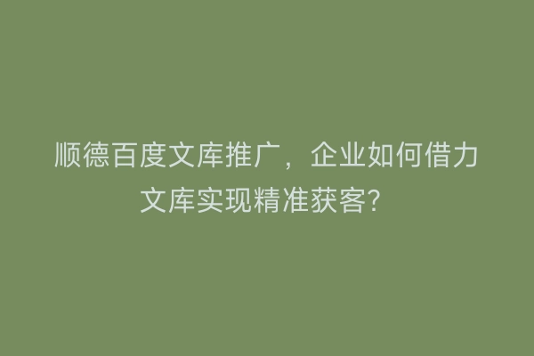 顺德百度文库推广，企业如何借力文库实现精准获客？