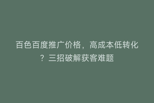 百色百度推广价格，高成本低转化？三招破解获客难题