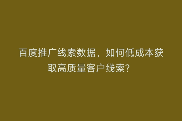 百度推广线索数据，如何低成本获取高质量客户线索？