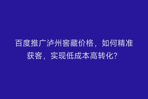 百度推广泸州窖藏价格，如何精准获客，实现低成本高转化？