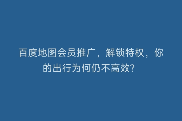 百度地图会员推广,解锁特权,你的出行为何仍不高效?