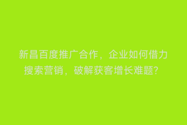新昌百度推广合作，企业如何借力搜索营销，破解获客增长难题？