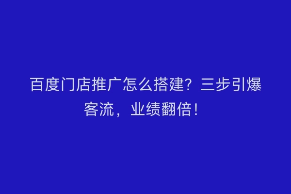 百度门店推广怎么搭建？三步引爆客流，业绩翻倍！