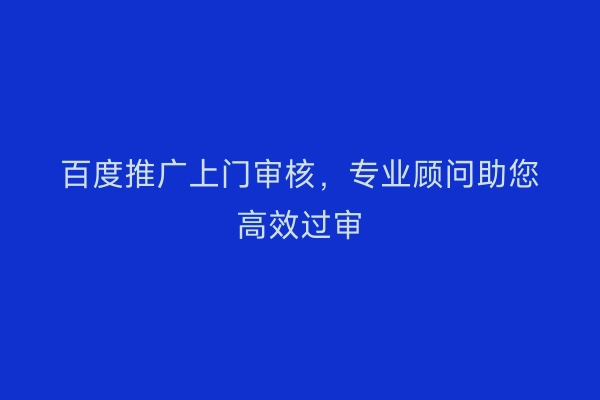 百度推广上门审核，专业顾问助您高效过审