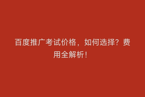 百度推广考试价格，如何选择？费用全解析！
