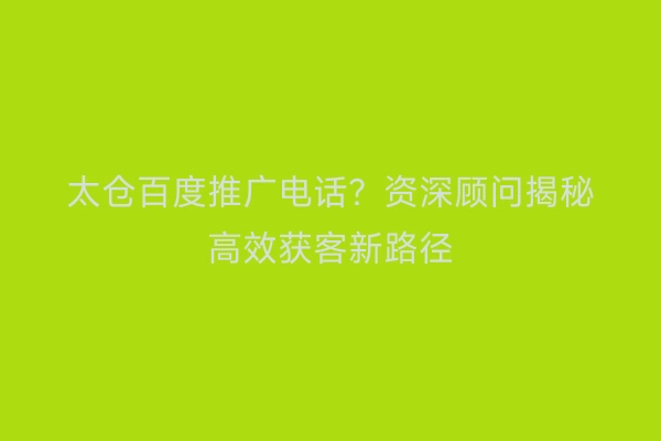 太仓百度推广电话？资深顾问揭秘高效获客新路径