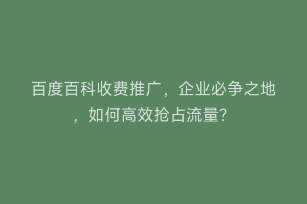 百度百科收费推广，企业必争之地，如何高效抢占流量？