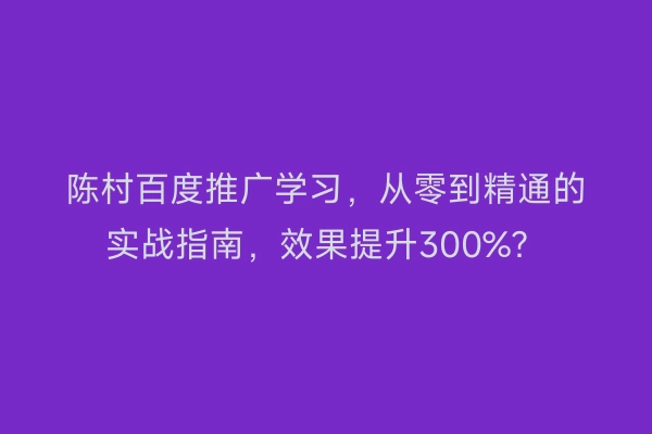 陈村百度推广学习，从零到精通的实战指南，效果提升300%？