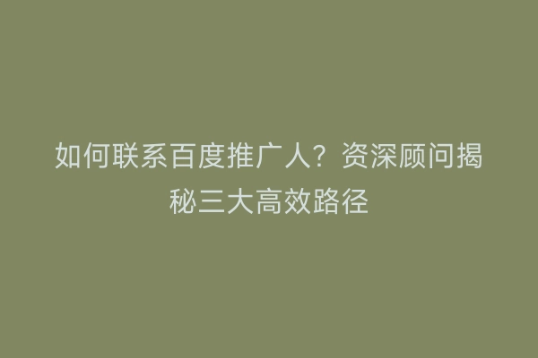 如何联系百度推广人？资深顾问揭秘三大高效路径