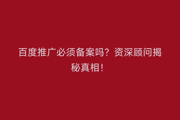 百度推广必须备案吗？资深顾问揭秘真相！