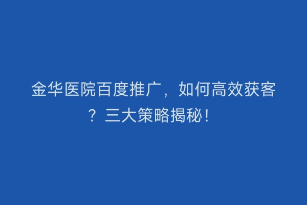 金华医院百度推广，如何高效获客？三大策略揭秘！