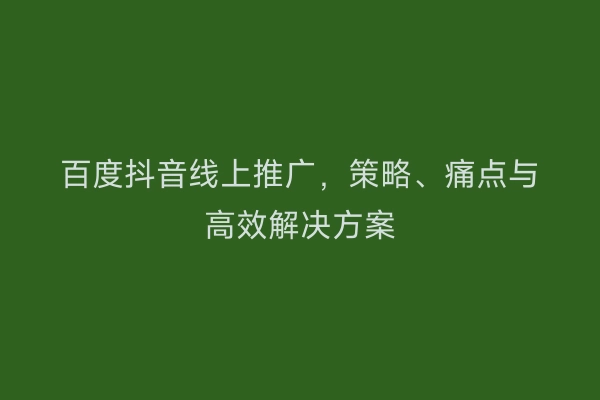 百度抖音线上推广，策略、痛点与高效解决方案
