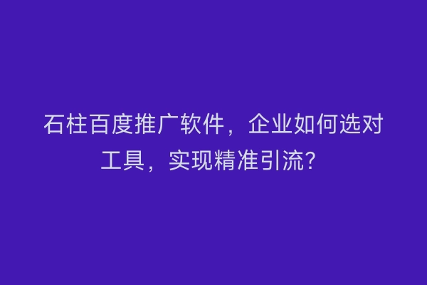 石柱百度推广软件，企业如何选对工具，实现精准引流？