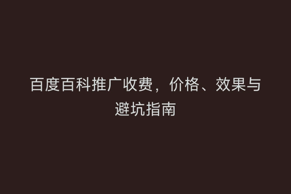 百度百科推广收费，价格、效果与避坑指南