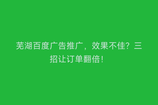 芜湖百度广告推广，效果不佳？三招让订单翻倍！