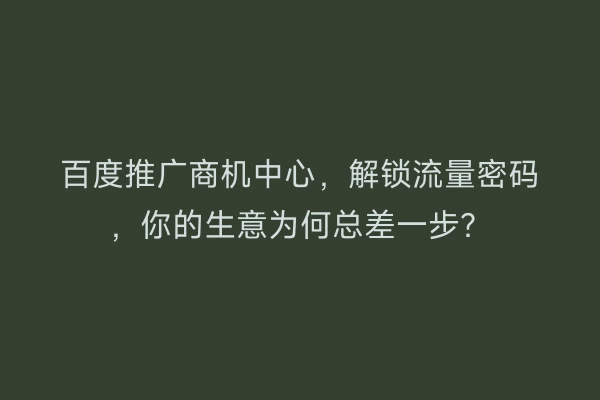 百度推广商机中心，解锁流量密码，你的生意为何总差一步？
