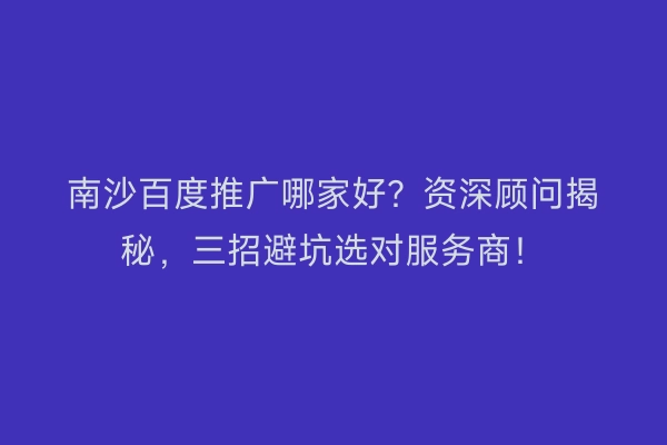 南沙百度推广哪家好？资深顾问揭秘，三招避坑选对服务商！