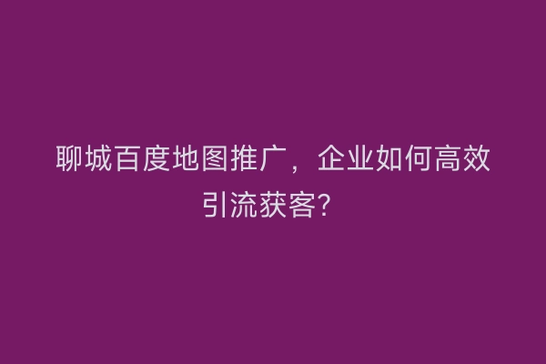 聊城百度地图推广，企业如何高效引流获客？