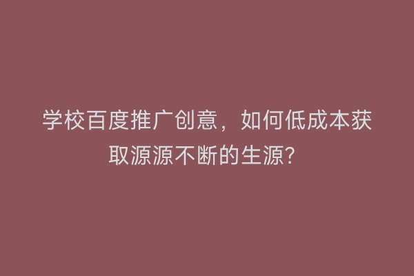 学校百度推广创意，如何低成本获取源源不断的生源？