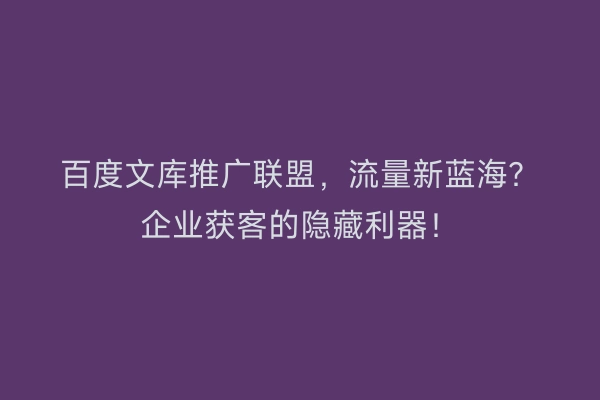 百度文库推广联盟，流量新蓝海？企业获客的隐藏利器！