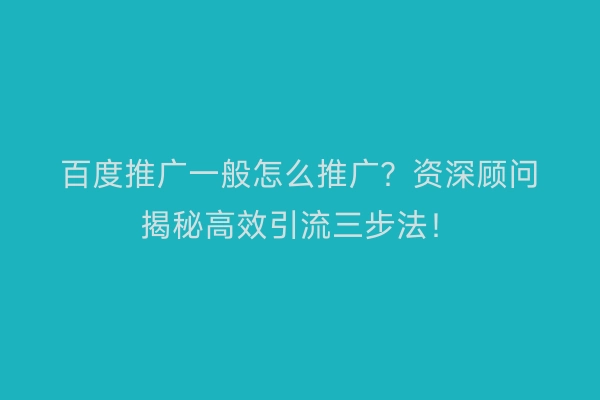 百度推广一般怎么推广？资深顾问揭秘高效引流三步法！