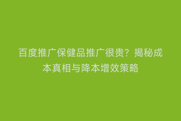 百度推广保健品推广很贵？揭秘成本真相与降本增效策略
