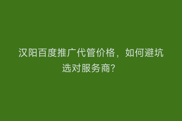 汉阳百度推广代管价格，如何避坑选对服务商？