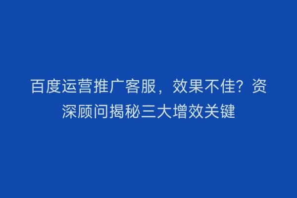 百度运营推广客服，效果不佳？资深顾问揭秘三大增效关键