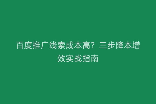 百度推广线索成本高？三步降本增效实战指南