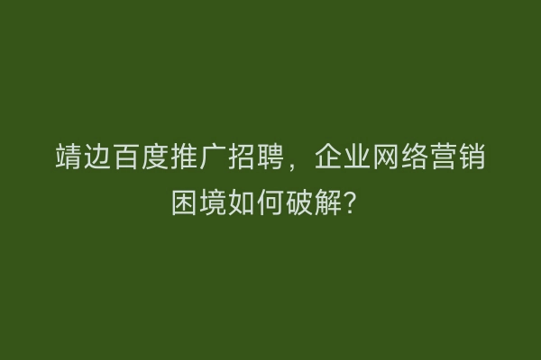 靖边百度推广招聘，企业网络营销困境如何破解？