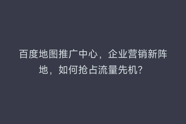 百度地图推广中心，企业营销新阵地，如何抢占流量先机？