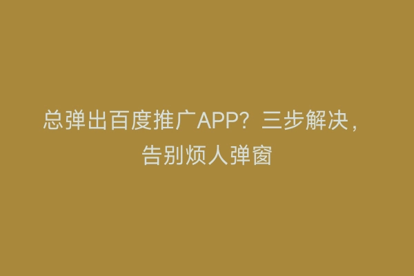 总弹出百度推广APP？三步解决，告别烦人弹窗
