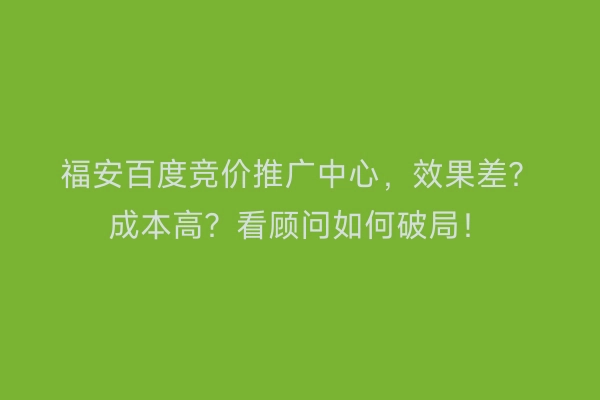 福安百度竞价推广中心，效果差？成本高？看顾问如何破局！