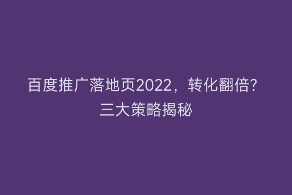 百度推广落地页2022，转化翻倍？三大策略揭秘