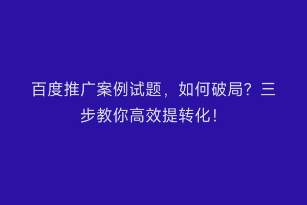 百度推广案例试题，如何破局？三步教你高效提转化！