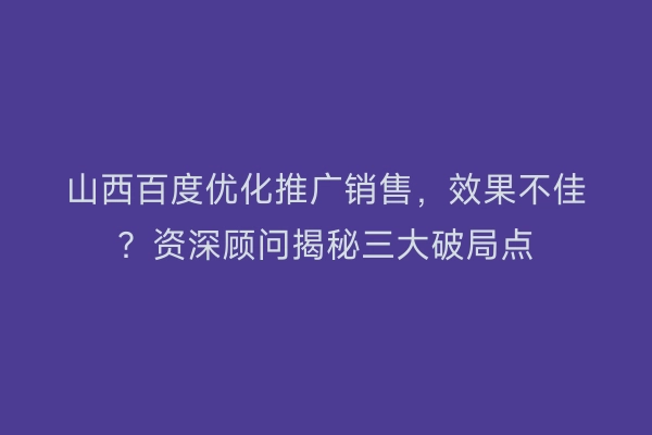 山西百度优化推广销售，效果不佳？资深顾问揭秘三大破局点