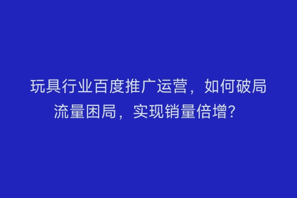 玩具行业百度推广运营，如何破局流量困局，实现销量倍增？