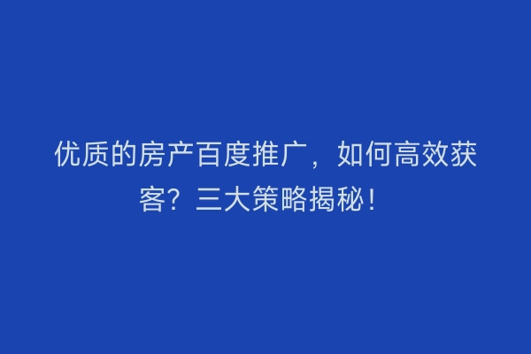 优质的房产百度推广，如何高效获客？三大策略揭秘！