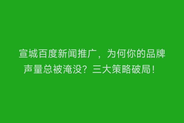 宣城百度新闻推广，为何你的品牌声量总被淹没？三大策略破局！