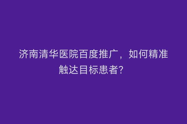济南清华医院百度推广，如何精准触达目标患者？