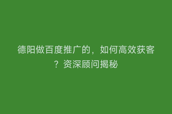 德阳做百度推广的，如何高效获客？资深顾问揭秘