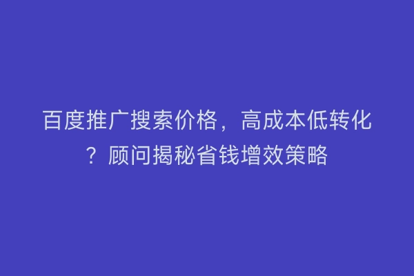 百度推广搜索价格，高成本低转化？顾问揭秘省钱增效策略