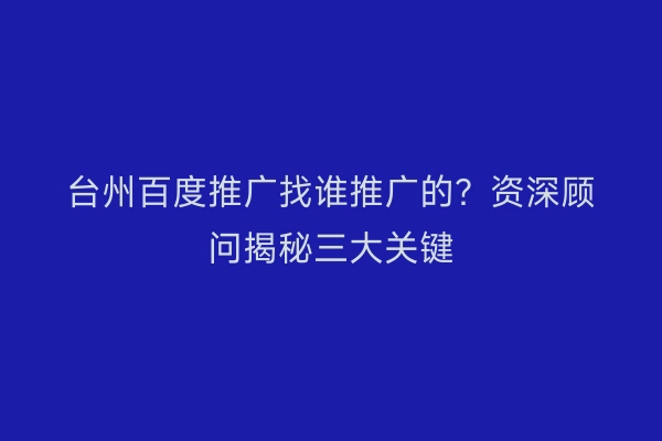 台州百度推广找谁推广的？资深顾问揭秘三大关键
