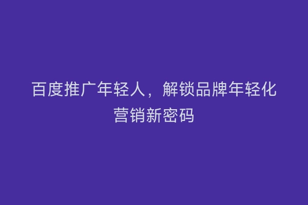百度推广年轻人，解锁品牌年轻化营销新密码